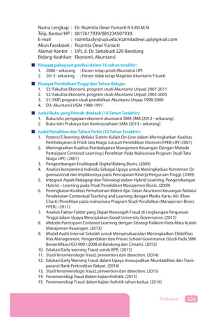 229Prakarya
Nama Lengkap : Dr. Rozmita Dewi Yuniarti R.S.Pd.M.Si
Telp. Kantor/HP : 0817617939/081234507939.
E-mail : rozmita.dyr@upi.edu/rozmitadewi.upi@gmail.com
Akun Facebook : Rozmita Dewi Yuniarti
Alamat Kantor : UPI, Jl. Dr. Setiabudi 229 Bandung
Bidang Keahlian: Ekonomi, Akuntansi
Riwayat pekerjaan/profesi dalam 10 tahun terakhir:
1. 2006 - sekarang : Dosen tetap prodi Akuntansi UPI
2. 2012- sekarang : Dosen tidak tetap Magister Akuntansi Trisakti
Riwayat Pendidikan Tinggi dan Tahun Belajar:
1. S3: Fakultas Ekonomi, program studi Akuntansi Unpad 2007-2011
2. S2: Fakultas Ekonomi, program studi Akuntansi Unpad 2003-2005
3. S1: FKIP, program studi pendidikan Akuntansi Unpas 1998-2000
4. D3: Akuntansi UGM 1988-1991
Judul Buku yang Pernah ditelaah (10 Tahun Terakhir):
1. Buku teks pengayaan ekonomi akuntansi SMA SMK (2012 - sekarang)
2. Buku teks Prakarya dan Kewirausahaan SMA (2013 - sekarang)
Judul Penelitian dan Tahun Terbit (10 Tahun Terakhir):
1. Potensi E-learning Melalui Sistem Kuliah On-Line dalam Meningkatkan Kualitas
Pembelajaran di Prodi tata Niaga Jurusan Pendidikan Ekonomi FPEB-UPI (2007)
2. Meningkatkan Kualitas Pembelajaran Manajemen Keuangan Dengan Metode
Participant Centered Learning ( Penelitian Pada Mahasiswa Program Studi Tata
Niaga UPI). (2007)
3. Pengembangan Ensiklopedi Digital Bidang Bisnis. (2009)
4. Analisis kompetensi Individu Sebagai Upaya untuk Meningkatkan Komitmen Or-
ganisasional dan Implikasinya pada Pencapaian Kinerja Perguruan Tinggi. (2009)
5. Integrasi Aspek Pedagogi dan Teknologi dalam Hybrid Learning, Pengembangan
Hybrid – Learning pada Prodi Pendidikan Manajemen Bisnis. (2009)
6. Peningkatan Kualitas Pemahaman Materi Ajar Dasar Akuntansi Keuangan Melalui
Pendekatan Contextual Teaching and Learning dengan Media Kartu Alir (Flow
Chart) (Penelitian pada mahasiswa Program Studi Pendidikan Manajemen Bisnis
FPEB). (2011)
7. Analisis Faktor-Faktor yang Dapat Mencegah Fraud di Lingkungan Perguruan
Tinggi dalam Upaya Menciptakan Good University Governance. (2012)
8. Metode Participant Centered Learning dengan Strategi Pailkem Pada Mata Kuliah
Manajemen Keuangan. (2013)
9. Model Audit Internal Sekolah untuk Mengevaluasidan Meningkatkan Efektifitas
Risk Management, Pengendalian dan Proses School Governance (Studi Pada SMK
Bersertifikasi ISO 9001:2008 di Bandung dan Cimahi). (2013)
10. Edukasi Early warning Fraud untuk BPR. (2013)
11. Studi fenomenologis fraud, prevention dan detection. (2014)
12. Edukasi Early Warning Fraud dalam Upaya mewujudkan Akuntabilitas dan Trans-
paransi Bank Perkreditan Rakyat. (2014)
13. Studi fenomenologis fraud, prevention dan detection. (2015)
14. Fenomenologi fraud dalam kajian Holistik. (2015)
15. Fenomenologi Fraud dalam kajian holistik tahun kedua. (2016)
 