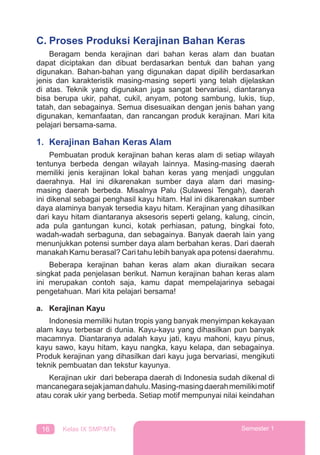 16 Kelas IX SMP/MTs Semester 1
C. Proses Produksi Kerajinan Bahan Keras
Beragam benda kerajinan dari bahan keras alam dan buatan
dapat diciptakan dan dibuat berdasarkan bentuk dan bahan yang
digunakan. Bahan-bahan yang digunakan dapat dipilih berdasarkan
jenis dan karakteristik masing-masing seperti yang telah dijelaskan
di atas. Teknik yang digunakan juga sangat bervariasi, diantaranya
bisa berupa ukir, pahat, cukil, anyam, potong sambung, lukis, tiup,
tatah, dan sebagainya. Semua disesuaikan dengan jenis bahan yang
digunakan, kemanfaatan, dan rancangan produk kerajinan. Mari kita
pelajari bersama-sama.
1. Kerajinan Bahan Keras Alam
Pembuatan produk kerajinan bahan keras alam di setiap wilayah
tentunya berbeda dengan wilayah lainnya. Masing-masing daerah
memiliki jenis kerajinan lokal bahan keras yang menjadi unggulan
daerahnya. Hal ini dikarenakan sumber daya alam dari masing-
masing daerah berbeda. Misalnya Palu (Sulawesi Tengah), daerah
ini dikenal sebagai penghasil kayu hitam. Hal ini dikarenakan sumber
daya alaminya banyak tersedia kayu hitam. Kerajinan yang dihasilkan
dari kayu hitam diantaranya aksesoris seperti gelang, kalung, cincin,
ada pula gantungan kunci, kotak perhiasan, patung, bingkai foto,
wadah-wadah serbaguna, dan sebagainya. Banyak daerah lain yang
menunjukkan potensi sumber daya alam berbahan keras. Dari daerah
manakah Kamu berasal? Cari tahu lebih banyak apa potensi daerahmu.
Beberapa kerajinan bahan keras alam akan diuraikan secara
singkat pada penjelasan berikut. Namun kerajinan bahan keras alam
ini merupakan contoh saja, kamu dapat mempelajarinya sebagai
pengetahuan. Mari kita pelajari bersama!
a. Kerajinan Kayu
Indonesia memiliki hutan tropis yang banyak menyimpan kekayaan
alam kayu terbesar di dunia. Kayu-kayu yang dihasilkan pun banyak
macamnya. Diantaranya adalah kayu jati, kayu mahoni, kayu pinus,
kayu sawo, kayu hitam, kayu nangka, kayu kelapa, dan sebagainya.
Produk kerajinan yang dihasilkan dari kayu juga bervariasi, mengikuti
teknik pembuatan dan tekstur kayunya.
Kerajinan ukir dari beberapa daerah di Indonesia sudah dikenal di
mancanegarasejakjamandahulu.Masing-masingdaerahmemilikimotif
atau corak ukir yang berbeda. Setiap motif mempunyai nilai keindahan
 