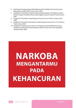232 Kelas IX SMP/MTs Semester 1
6. Koordinator Pengembangan Model Bahan Ajar Pendidikan Non Formal untuk
Bidang Kursus Baby Sitter, Puskur, tahun 2009.
7. Anggota Tim Penelitian Pengembangan Model Kurikulum Pendidikan Layanan
Khusus Tingkat Pendidikan Dasar yang tinggal di daerah terpencil, Puskur, tahun
2007.
8. Anggota Tim Penelitian Perkembangan Anak usia 0 s.d. 6 tahun, Puskur, tahun
2004.
9. Anggota Tim Penelitian Kompetensi/ Perkembangan Anak Usia 3,5 s.d. 6,4 tahun,
Puskur, tahun 2004.
10. Anggota Tim National case study on the Delivery of Early Childhood Services
(Studi Kasus Nasional tentang Pelayanan PAUD), Puskur dan Unesco Bangkok,
Thailand, tahun 2002.
NARKOBA
MENGANTARMU
PADA
KEHANCURAN
 