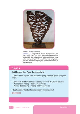 22 Kelas IX SMP/MTs Semester 1
TUGAS 4
Motif Ragam Hias Pada Kerajinan Kayu
• Carilah motif ragam hias daerahmu yang terdapat pada kerajinan
kayu.
• Gambarlah motifnya Tanyakan pada penduduk di wilayah sekitar:
- Nama motif masing - masing ragam hias.
- Makna dari masing - masing motif ragam hias.
• Buatlah dalam lembar tersendiri agar lebih maksimal.
(Lihat LK-3)
Sumber: Dokumen Kemdikbud
Gambar 1.13. Ragam hias Papua, Bagi penduduk asli
suku asmat, seni ukir kayu lebih merupakan sebuah
perwujudan dari cara mereka dalam melakukan ritual
untuk mengenang arwah para leluhurnya yang selalu
berjuang dalam kehidupan yang akan membawanya ke
alam kematian.
 