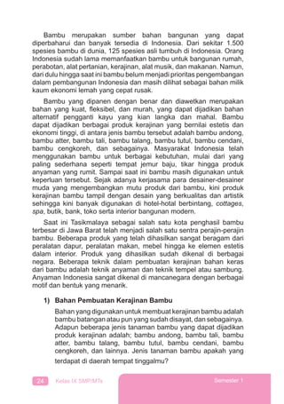 24 Kelas IX SMP/MTs Semester 1
Bambu merupakan sumber bahan bangunan yang dapat
diperbaharui dan banyak tersedia di Indonesia. Dari sekitar 1.500
spesies bambu di dunia, 125 spesies asli tumbuh di Indonesia. Orang
Indonesia sudah lama memanfaatkan bambu untuk bangunan rumah,
perabotan, alat pertanian, kerajinan, alat musik, dan makanan. Namun,
dari dulu hingga saat ini bambu belum menjadi prioritas pengembangan
dalam pembangunan Indonesia dan masih dilihat sebagai bahan milik
kaum ekonomi lemah yang cepat rusak.
Bambu yang dipanen dengan benar dan diawetkan merupakan
bahan yang kuat, ﬂeksibel, dan murah, yang dapat dijadikan bahan
alternatif pengganti kayu yang kian langka dan mahal. Bambu
dapat dijadikan berbagai produk kerajinan yang bernilai estetis dan
ekonomi tinggi, di antara jenis bambu tersebut adalah bambu andong,
bambu atter, bambu tali, bambu talang, bambu tutul, bambu cendani,
bambu cengkoreh, dan sebagainya. Masyarakat Indonesia telah
menggunakan bambu untuk berbagai kebutuhan, mulai dari yang
paling sederhana seperti tempat jemur baju, tikar hingga produk
anyaman yang rumit. Sampai saat ini bambu masih digunakan untuk
keperluan tersebut. Sejak adanya kerjasama para desainer-desainer
muda yang mengembangkan mutu produk dari bambu, kini produk
kerajinan bambu tampil dengan desain yang berkualitas dan artistik
sehingga kini banyak digunakan di hotel-hotal berbintang, cottages,
spa, butik, bank, toko serta interior bangunan modern.
Saat ini Tasikmalaya sebagai salah satu kota penghasil bambu
terbesar di Jawa Barat telah menjadi salah satu sentra perajin-perajin
bambu. Beberapa produk yang telah dihasilkan sangat beragam dari
peralatan dapur, peralatan makan, mebel hingga ke elemen estetis
dalam interior. Produk yang dihasilkan sudah dikenal di berbagai
negara. Beberapa teknik dalam pembuatan kerajinan bahan keras
dari bambu adalah teknik anyaman dan teknik tempel atau sambung.
Anyaman Indonesia sangat dikenal di mancanegara dengan berbagai
motif dan bentuk yang menarik.
1) Bahan Pembuatan Kerajinan Bambu
Bahan yang digunakan untuk membuat kerajinan bambu adalah
bambu batangan atau pun yang sudah disayat, dan sebagainya.
Adapun beberapa jenis tanaman bambu yang dapat dijadikan
produk kerajinan adalah; bambu andong, bambu tali, bambu
atter, bambu talang, bambu tutul, bambu cendani, bambu
cengkoreh, dan lainnya. Jenis tanaman bambu apakah yang
terdapat di daerah tempat tinggalmu?
 