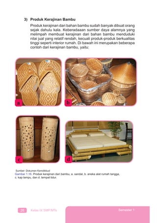 26 Kelas IX SMP/MTs Semester 1
3) Produk Kerajinan Bambu
Produk kerajinan dari bahan bambu sudah banyak dibuat orang
sejak dahulu kala. Keberadaaan sumber daya alamnya yang
melimpah membuat kerajinan dari bahan bambu menduduki
nilai jual yang relatif rendah, kecuali produk-produk berkualitas
tinggi seperti interior rumah. Di bawah ini merupakan beberapa
contoh dari kerajinan bambu, yaitu:
a
Sumber: Dokumen Kemdikbud
Gambar 1.16. Produk kerajinan dari bambu, a. sandal, b. aneka alat rumah tangga,
c. kap lampu, dan d. tempat tidur.
b
c d
 