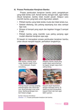 27Prakarya
4) Proses Pembuatan Kerajinan Bambu
Proses pembuatan kerajinan bambu perlu pengetahuan
yang tidak terlalu sulit. Kenali bambu dengan baik, agar ketika
dibuat kerajinan, bambu tidak mudah pecah. Adapun cara
memilih bambu yang baik untuk digunakan adalah:
• Pilihlah bambu yang tidak terlalu muda dan tidak terlalu tua.
• Setelah ditebang, lalu potong sepanjang dua atau sampai
tiga ruas.
• Simpan di tempat yang sejuk dan tegakan hingga 5 sampai
6 hari.
• Pilihlah bambu yang memiliki ruas paling panjang agar
mudah dibentuk kerajinan apa saja.
Di bawah ini merupakan proses pembuatan kerajinan bambu
untuk dibuat menjadi kopyah, perhatikan langkahnya.
a b
Pilih bambu, potong, buat
iratan. Bambu iratan 0,3cm
– 1,5cm dianyam. Anyam
menyilang.
Selipkan bambu sayat yang
sudah diberi warna lainnya
ke bagian tengah segi enam
saling silang.
c d
Sumber: Dokumen Kemdikbud
Gambar 1.17. Proses pembuatan kerajinan dari bambu.
Potong kopyah persegi panjang,
disambungkan satu sama lain-
nya. Buat potongan oval untuk
tutup. Sambung dengan lem.
beri hiasan pinggir.
Kopyah dapat dipadukan
dengan berbagai warna. Di
dalamnya bisa dimasukkan
kopyah hitam dari kain agar
lebih nyaman.
 