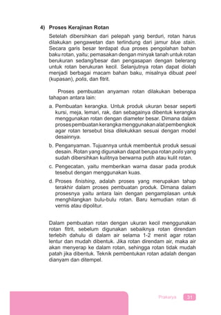 31Prakarya
4) Proses Kerajinan Rotan
Setelah dibersihkan dari pelepah yang berduri, rotan harus
dilakukan pengawetan dan terlindung dari jamur blue stain.
Secara garis besar terdapat dua proses pengolahan bahan
baku rotan, yaitu; pemasakan dengan minyak tanah untuk rotan
berukuran sedang/besar dan pengasapan dengan belerang
untuk rotan berukuran kecil. Selanjutnya rotan dapat diolah
menjadi berbagai macam bahan baku, misalnya dibuat peel
(kupasan), polis, dan ﬁtrit.
Proses pembuatan anyaman rotan dilakukan beberapa
tahapan antara lain:
a. Pembuatan kerangka. Untuk produk ukuran besar seperti
kursi, meja, lemari, rak, dan sebagainya dibentuk kerangka
menggunakan rotan dengan diameter besar. Dimana dalam
prosespembuatankerangkamenggunakanalatpembengkok
agar rotan tersebut bisa dilekukkan sesuai dengan model
desainnya.
b. Penganyaman. Tujuannya untuk membentuk produk sesuai
desain. Rotan yang digunakan dapat berupa rotan polis yang
sudah dibersihkan kulitnya berwarna putih atau kulit rotan.
c. Pengecatan, yaitu memberikan warna dasar pada produk
tesebut dengan menggunakan kuas.
d. Proses ﬁnishing, adalah proses yang merupakan tahap
terakhir dalam proses pembuatan produk. Dimana dalam
prosesnya yaitu antara lain dengan pengamplasan untuk
menghilangkan bulu-bulu rotan. Baru kemudian rotan di
vernis atau dipolitur.
Dalam pembuatan rotan dengan ukuran kecil menggunakan
rotan ﬁtrit, sebelum digunakan sebaiknya rotan direndam
terlebih dahulu di dalam air selama 1-2 menit agar rotan
lentur dan mudah dibentuk. Jika rotan direndam air, maka air
akan menyerap ke dalam rotan, sehingga rotan tidak mudah
patah jika dibentuk. Teknik pembentukan rotan adalah dengan
dianyam dan ditempel.
 