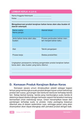 40 Kelas IX SMP/MTs Semester 1
D. Kemasan Produk Kerajinan Bahan Keras
Kemasan secara umum dimaksudkan adalah sebagai bagian
terluaryangmembungkussuatuprodukdengantujuanuntukmelindungi
produk dari cuaca, guncangan dan benturan-benturan terhadap benda
lain. Setiap bentuk barang benda yang membungkus suatu benda di
dalamnya dapat disebut dengan kemasan sejauh hal tersebut memang
bermanfaat untuk melindungi isinya. Untuk menampilkan kesan dan
pandangan terhadap suatu isi produk, maka packaging biasanya
dibentuk atau di desain sedemikian rupa, sehingga pesan yang akan
disampaikan akan dapat ditangkap oleh pemakai produk dengan baik.
LEMBAR KERJA -4 (LK-4)
Nama Anggota Kelompok: ..................................
Kelas: ..................................................................
Mengobservasi produk kerajinan bahan keras alam atau buatan di
daerah setempat.
Nama usaha:
Nama perajin:
Alamat lokasi:
Jenis bahan keras alam atau
buatan:
Proses pembuatan bahan men-
tah menjadi bahan baku:
Alat: Teknik pengerjaan:
Proses kerja: Sketsa produk/foto:
Ungkapkan perasaanmu tentang pengamatan produk kerajinan bahan
keras alam atau buatan yang kamu ditemui:
.................................................................................................................
.................................................................................................................
 