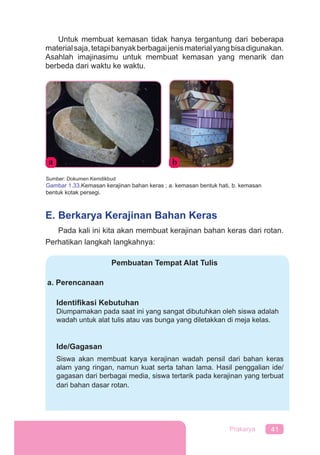 41Prakarya
Untuk membuat kemasan tidak hanya tergantung dari beberapa
materialsaja,tetapibanyakberbagaijenismaterialyangbisadigunakan.
Asahlah imajinasimu untuk membuat kemasan yang menarik dan
berbeda dari waktu ke waktu.
E. Berkarya Kerajinan Bahan Keras
Pada kali ini kita akan membuat kerajinan bahan keras dari rotan.
Perhatikan langkah langkahnya:
Pembuatan Tempat Alat Tulis
a. Perencanaan
Identiﬁkasi Kebutuhan
Diumpamakan pada saat ini yang sangat dibutuhkan oleh siswa adalah
wadah untuk alat tulis atau vas bunga yang diletakkan di meja kelas.
Ide/Gagasan
Siswa akan membuat karya kerajinan wadah pensil dari bahan keras
alam yang ringan, namun kuat serta tahan lama. Hasil penggalian ide/
gagasan dari berbagai media, siswa tertarik pada kerajinan yang terbuat
dari bahan dasar rotan.
Sumber: Dokumen Kemdikbud
Gambar 1.33.Kemasan kerajinan bahan keras ; a. kemasan bentuk hati, b. kemasan
bentuk kotak persegi.
a b
 