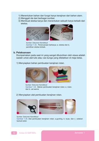 42 Kelas IX SMP/MTs Semester 1
1) Menentukan bahan dan fungsi karya kerajinan dari bahan alam.
2) Menggali ide dari berbagai sumber.
3) Membuat sketsa karya dan menentukan sebuah karya terbaik dari
sketsa.
b. Pelaksanaan
Diumpamakan pada saat ini yang sangat dibutuhkan oleh siswa adalah
wadah untuk alat tulis atau vas bunga yang diletakkan di meja kelas.
1) Menyiapkan bahan pembuatan kerajinan rotan.
2) Menyiapkan alat pembuatan kerajinan rotan.
a b
Sumber: Dokumen Kemdikbud
Gambar 1.33. Perencanaan berkarya; a. sketsa dan b.
pemilihan sketsa terbaik.
a b
Sumber: Dokumen Kemdikbud
Gambar 1.34. Bahan pembuatan kerajinan rotan; a. rotan,
dan b. cat warna
a b c
Sumber: Dokumen Kemdikbud
Gambar 1.35. Alat pembuatan kerajinan rotan; a.gunting, b. kuas, dan c. cetakan
bentuk botol.
 