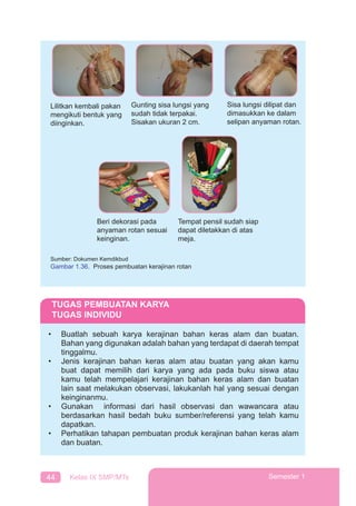 44 Kelas IX SMP/MTs Semester 1
Lilitkan kembali pakan
mengikuti bentuk yang
diinginkan.
Sisa lungsi dilipat dan
dimasukkan ke dalam
selipan anyaman rotan.
Tempat pensil sudah siap
dapat diletakkan di atas
meja.
Beri dekorasi pada
anyaman rotan sesuai
keinginan.
Gunting sisa lungsi yang
sudah tidak terpakai.
Sisakan ukuran 2 cm.
Sumber: Dokumen Kemdikbud
Gambar 1.36. Proses pembuatan kerajinan rotan
TUGAS PEMBUATAN KARYA
TUGAS INDIVIDU
• Buatlah sebuah karya kerajinan bahan keras alam dan buatan.
Bahan yang digunakan adalah bahan yang terdapat di daerah tempat
tinggalmu.
• Jenis kerajinan bahan keras alam atau buatan yang akan kamu
buat dapat memilih dari karya yang ada pada buku siswa atau
kamu telah mempelajari kerajinan bahan keras alam dan buatan
lain saat melakukan observasi, lakukanlah hal yang sesuai dengan
keinginanmu.
• Gunakan informasi dari hasil observasi dan wawancara atau
berdasarkan hasil bedah buku sumber/referensi yang telah kamu
dapatkan.
• Perhatikan tahapan pembuatan produk kerajinan bahan keras alam
dan buatan.
 