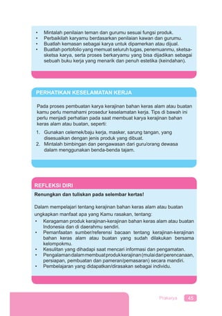 45Prakarya
REFLEKSI DIRI
Renungkan dan tuliskan pada selembar kertas!
Dalam mempelajari tentang kerajinan bahan keras alam atau buatan
ungkapkan manfaat apa yang Kamu rasakan, tentang:
• Keragaman produk kerajinan-kerajinan bahan keras alam atau buatan
Indonesia dan di daerahmu sendiri.
• Pemanfaatan sumber/referensi bacaan tentang kerajinan-kerajinan
bahan keras alam atau buatan yang sudah dilakukan bersama
kelompokmu.
• Kesulitan yang dihadapi saat mencari informasi dan pengamatan.
• Pengalamandalammembuatprodukkerajinan(mulaidariperencanaan,
persiapan, pembuatan dan pameran/pemasaran) secara mandiri.
• Pembelajaran yang didapatkan/dirasakan sebagai individu.
• Mintalah penilaian teman dan gurumu sesuai fungsi produk.
• Perbaikilah karyamu berdasarkan penilaian kawan dan gurumu.
• Buatlah kemasan sebagai karya untuk dipamerkan atau dijual.
• Buatlah portofolio yang memuat seluruh tugas, penemuanmu, sketsa-
sketsa karya, serta proses berkaryamu yang bisa dijadikan sebagai
sebuah buku kerja yang menarik dan penuh estetika (keindahan).
PERHATIKAN KESELAMATAN KERJA
Pada proses pembuatan karya kerajinan bahan keras alam atau buatan
kamu perlu memahami prosedur keselamatan kerja. Tips di bawah ini
perlu menjadi perhatian pada saat membuat karya kerajinan bahan
keras alam atau buatan, seperti:
1. Gunakan celemek/baju kerja, masker, sarung tangan, yang
disesuaikan dengan jenis produk yang dibuat.
2. Mintalah bimbingan dan pengawasan dari guru/orang dewasa
dalam menggunakan benda-benda tajam.
 