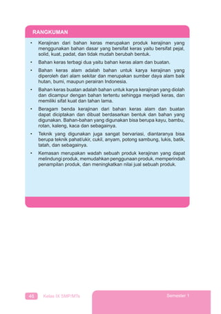 46 Kelas IX SMP/MTs Semester 1
RANGKUMAN
• Kerajinan dari bahan keras merupakan produk kerajinan yang
menggunakan bahan dasar yang bersifat keras yaitu bersifat pejal,
solid, kuat, padat, dan tidak mudah berubah bentuk.
• Bahan keras terbagi dua yaitu bahan keras alam dan buatan.
• Bahan keras alam adalah bahan untuk karya kerajinan yang
diperoleh dari alam sekitar dan merupakan sumber daya alam baik
hutan, bumi, maupun perairan Indonesia.
• Bahan keras buatan adalah bahan untuk karya kerajinan yang diolah
dan dicampur dengan bahan tertentu sehingga menjadi keras, dan
memiliki sifat kuat dan tahan lama.
• Beragam benda kerajinan dari bahan keras alam dan buatan
dapat diciptakan dan dibuat berdasarkan bentuk dan bahan yang
digunakan. Bahan-bahan yang digunakan bisa berupa kayu, bambu,
rotan, kaleng, kaca dan sebagainya.
• Teknik yang digunakan juga sangat bervariasi, diantaranya bisa
berupa teknik pahat/ukir, cukil, anyam, potong sambung, lukis, batik,
tatah, dan sebagainya.
• Kemasan merupakan wadah sebuah produk kerajinan yang dapat
melindungi produk, memudahkan penggunaan produk, memperindah
penampilan produk, dan meningkatkan nilai jual sebuah produk.
 