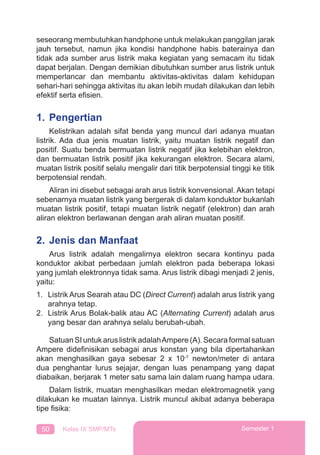 50 Kelas IX SMP/MTs Semester 1
seseorang membutuhkan handphone untuk melakukan panggilan jarak
jauh tersebut, namun jika kondisi handphone habis baterainya dan
tidak ada sumber arus listrik maka kegiatan yang semacam itu tidak
dapat berjalan. Dengan demikian dibutuhkan sumber arus listrik untuk
memperlancar dan membantu aktivitas-aktivitas dalam kehidupan
sehari-hari sehingga aktivitas itu akan lebih mudah dilakukan dan lebih
efektif serta eﬁsien.
1. Pengertian
Kelistrikan adalah sifat benda yang muncul dari adanya muatan
listrik. Ada dua jenis muatan listrik, yaitu muatan listrik negatif dan
positif. Suatu benda bermuatan listrik negatif jika kelebihan elektron,
dan bermuatan listrik positif jika kekurangan elektron. Secara alami,
muatan listrik positif selalu mengalir dari titik berpotensial tinggi ke titik
berpotensial rendah.
Aliran ini disebut sebagai arah arus listrik konvensional. Akan tetapi
sebenarnya muatan listrik yang bergerak di dalam konduktor bukanlah
muatan listrik positif, tetapi muatan listrik negatif (elektron) dan arah
aliran elektron berlawanan dengan arah aliran muatan positif.
2. Jenis dan Manfaat
Arus listrik adalah mengalirnya elektron secara kontinyu pada
konduktor akibat perbedaan jumlah elektron pada beberapa lokasi
yang jumlah elektronnya tidak sama. Arus listrik dibagi menjadi 2 jenis,
yaitu:
1. Listrik Arus Searah atau DC (Direct Current) adalah arus listrik yang
arahnya tetap.
2. Listrik Arus Bolak-balik atau AC (Alternating Current) adalah arus
yang besar dan arahnya selalu berubah-ubah.
Satuan SI untuk arus listrik adalahAmpere (A). Secara formal satuan
Ampere dideﬁnisikan sebagai arus konstan yang bila dipertahankan
akan menghasilkan gaya sebesar 2 x 10-7
newton/meter di antara
dua penghantar lurus sejajar, dengan luas penampang yang dapat
diabaikan, berjarak 1 meter satu sama lain dalam ruang hampa udara.
Dalam listrik, muatan menghasilkan medan elektromagnetik yang
dilakukan ke muatan lainnya. Listrik muncul akibat adanya beberapa
tipe ﬁsika:
 