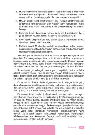 51Prakarya
1. Muatan listrik: sifat beberapa partikel subatomik yang menentukan
interaksi elektromagnetik. Substansi yang bermuatan listrik
menghasilkan dan dipengaruhi oleh medan elektromagnetik.
2. Medan listrik (lihat elektrostatis): tipe medan elektromagnetik
sederhana yang dihasilkan oleh muatan listrik ketika diam (maka
tidak ada arus listrik). Medan listrik menghasilkan gaya ke muatan
lainnya.
3. Potensial listrik: kapasitas medan listrik untuk melakukan kerja
pada sebuah muatan listrik, biasanya diukur dalam volt.
4. Arus listrik: perpindahan atau aliran partikel bermuatan listrik,
biasanya diukur dalam ampere.
5. Elektromagnet: Muatan berpindah menghasilkan medan magnet.
Arus listrik menghasilkan medan magnet dan perubahan medan
magnet menghasilkan arus listrik.
Tentu dengan adanya sumber arus listrik maka penerangan akan di
dapatkan. Penerangan seperti lampu tentu membutuhkan sumber arus
listrik sehingga penerangan atau lampu bisa menyala. Dengan adanya
penerangan atau lampu tentu dalam melakukan aktivitas kehidupan
sehari-hari akan lebih mudah hampir sama dengan manfaat matahari.
Selain berfungsi sebagai penerangan, fungsi lain dari arus listrik
adalah sumber energi. Karena dengan adanya listrik seluruh energi
dapat dibangkitkan oleh karena itu listrik sangat penting bagi kehidupan
sehari-hari apalagi untuk menunjang aktivitas manusia.
Pada teknik elektro, listrik digunakan untuk tenaga listrik yang
digunakanuntukmenghidupkanperalatanelektronikyangberhubungan
dengan sirkuit listrik yang melibatkan komponen listrik aktif seperti
tabung vakum, transistor, dioda, dan sirkuit terintegrasi
Fenomena listrik telah dipelajari sejak zaman purba, meskipun
pemahaman secara teoritisnya berkembang lamban hingga abad ke-
17 dan 18. Meski begitu, aplikasi praktisnya saat itu masih sedikit,
hingga di akhir abad ke-19 para insinyur dapat memanfaatkannya
pada industri dan rumah tangga. Perkembangan yang luar biasa cepat
pada teknologi listrik mengubah industri dan masyarakat. Fleksibilitas
listrik yang amat beragam menjadikan penggunaannya yang
hampir tak terbatas seperti transportasi, pemanasan, penerangan,
telekomunikasi, dan komputasi. Tenaga listrik saat ini adalah tulang
punggung masyarakat industri modern.
 