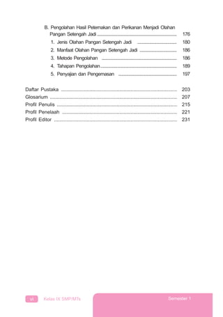 vi Kelas IX SMP/MTs Semester 1
B. Pengolahan Hasil Peternakan dan Perikanan Menjadi Olahan
Pangan Setengah Jadi ....................................................................... 176
1. Jenis Olahan Pangan Setengah Jadi ................................... 180
2. Manfaat Olahan Pangan Setengah Jadi ................................. 186
3. Metode Pengolahan ................................................................... 186
4. Tahapan Pengolahan.................................................................... 189
5. Penyajian dan Pengemasan .................................................... 197
Daftar Pustaka ..................................................................................... 203
Glosarium ............................................................................................. 207
Proﬁl Penulis ........................................................................................ 215
Proﬁl Penelaah .................................................................................... 221
Proﬁl Editor .......................................................................................... 231
 