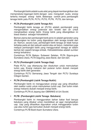 52 Kelas IX SMP/MTs Semester 1
Pembangkit listrik adalah suatu alat yang dapat membangkitkan dan
memproduksi tegangan listrik dengan cara mengubah suatu energi
tertentu menjadi energi listrik. Beberapa contoh jenis pembangkit
tenaga listrik yaitu PLTA, PLTU, PLTG, PLTN, PLTS, dan lainnya.
• PLTA (Pembangkit Listrik Tenaga Air)
Pembangkit listrik tenaga air (PLTA) adalah pembangkit yang
mengandalkan energi potensial dan kinetik dari air untuk
menghasilkan energi listrik. Energi listrik yang dibangkitkan ini
biasa disebut sebagai hidroelektrik.
Bentuk utama dari pembangkit listrik jenis ini adalah generator yang
dihubungkan ke turbin yang digerakkan oleh tenaga kinetik dari
air. Namun, secara luas, pembangkit listrik tenaga air tidak hanya
terbatas pada air dari sebuah waduk atau air terjun, melainkan juga
meliputi pembangkit listrik yang menggunakan tenaga air dalam
bentuk lain seperti tenaga ombak. Hidroelektrisitas adalah sumber
energi terbaharui.
Contohnya PLTA Bakaru Sulawesi Selatan, PLTA Sigura-gura
Sumatera Utara, PLTA Saguling Jawa Barat, dan lain-lain.
• PLTU (Pembangkit Listrik Tenaga Uap)
Pada PLTU, uap ditampung dan disalurkan untuk memutarkan
turbin uap. Energi mekanis dari putaran turbin diubah menjadi
energi listrik oleh generator.
Contohnya PLTU Semarang Jawa Tengah dan PLTU Suralaya
Cilegon banten.
• PLTN (Pembangkit Listrik Tenaga Nuklir)
Pembangkit listrik ini menggunakan energi uap yang dihasilkan
oleh reaktor nuklir untuk memutarkan turbin uap. Dari turbin inilah
energi mekanis diubah menjadi energi listrik.
Contohnya PLTN di Jepang dan OBNINKS di Uni Soviet.
• PLTB (Pembangkit Listrik Tenaga Batubara)
Pembangkit listrik ini menggunakan bahan bakar fosil berupa
batubara yang dibakar untuk mendidikan air agar menghasilkan
uap. Uap yang dihasilkan digunakan untuk menggerakan turbin
uap atau turbin gas kemudian diubah menjadi energi listrik.
Contohnya PLTB Bukit Asam Sumatera Utara.
 