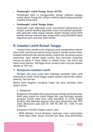 53Prakarya
• Pembangkit Listrik Tenaga Surya (PLTS)
Pembangkit listrik ini menggunakan cahaya matahari sebagai
energi utama. Energi dari cahaya matahari dapat langsung diubah
menjadi energi listrik.
• Pembangkit Listrik Tenaga Angin
Hembusan angin digunakan untuk memutarkan baling-baling ke-
mudian putaran tersebut digunakan untuk memutarkan generator.
Dari generator inilah energi mekanik diubah menjadi energi listrik
melalui bantuan solarcell agar energi listrik yang dihasilkan dapat
digunakan perlu disimpan pada baterai.
B. Instalasi Listrik Rumah Tangga
Instalasi listrik adalah suatu rangkaian yang menghasilkan sebuah
aliran listrik, bisa berupa sebuah lampu ataupun sebuah sumber listrik.
Instalasi listrik terdiri dari sebuah sakelar, stopkontak, dan lampu secara
sederhana, input sakelar dapat sumber fasa kemudian outputnya
menuju ke beban di mana beban itu adalah lampu, dan harus ada
kabel netral dilampu. Sehingga lampu tersebut akan menyala apabila
sakelar di “ON” kan.
1. Komponen Instalasi Listrik
Mungkin ada yang sudah tahu beberapa peralatan listrik yang
terpasang di rumah-rumah tinggal, seperti sakelar, stop kontak, steker,
sekering, dan lain-lain.
Berikut akan disajikan mengenai fungsi dan jenis peralatan listrik
secara umum:
a. Bargainser
Bargainser merupakan alat yang berfungsi sebagai pembatas daya
listrik yang masuk ke rumah tinggal dan juga berfungsi sebagai
pengukur jumlah daya listrik yang digunakan di rumah tinggal
tersebut. Ada beberapa batasan daya yang dikeluarkan oleh PLN
untuk dikonsumsi yaitu 220 VA, 450 VA, 900 VA, 1.300 VA dan
2.200 VA.
Bargainser memiliki 3 bagian utama, yaitu:
• MCB (Miniatur Circuit Breaker), berfungsi untuk memutuskan
aliran daya listrik secara otomatis jika daya yang dihantarkan
 
