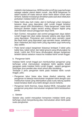 54 Kelas IX SMP/MTs Semester 1
melebihi nilai batasannya. MCB bersifat on/off dan juga berfungsi
sebagai sakelar utama dalam rumah. Jika MCB bargainser ini
dalam kondisi off maka seluruh aliran listrik dalam rumah akan
terhenti. Sakelar ini biasanya dimatikan pada saat akan dilakukan
perbaikan instalasi listrik di rumah.
• Meter listrik atau kwh meter, alat ini berfungsi untuk mengukur
besaran daya yang digunakan oleh rumah tinggal tersebut
dalam satuan kWh (kilowatthour). Pada bargainser, meter listrik
berwujud deretan angka secara analog ataupun digital yang
akan berubah sesuai penggunaan daya listrik.
• Spin Control, merupakan alat control penggunaan daya dalam
rumah tinggal dan akan selalu berputar selama ada daya listrik
yang digunakan. Perputaran spin control akan semakin cepat
jika daya listrik yang digunakan juga semakin besar, sebaliknya
akan melambat jika daya listrik yang digunakan juga berkurang
atau sedikit.
• Pada kanal output bargainser biasanya terdapat 3 kabel yaitu
kable fasa, kabel netral, dan kabel ground yang dihubungkan ke
tanah. Listrik dari PLN harus dihubungkan dengan bargainser
terlebih dahulu sebelum masuk ke instalasi listrik rumah tinggal.
b. Pengaman listrik
Instalasi listrik rumah tinggal pun membutuhkan pengaman yang
berfungsi untuk memutuskan rangkaian listrik apabila terjadi
gangguan pada instalasi listrik rumah tinggal , seperti gangguan
hubungan arus pendek atau short sirkuit atau korsleting.
Terdapat 2 jenis pengaman listrik pada instalasi listrik rumah
tinggal, yaitu:
• Pengaman lebur biasa atau biasa disebut sekering, alat
pengaman ini bekerja memutuskan rangkaian listrik dengan cara
meleburkan kawat yang ditempatkan pada suatu tabung apabila
kawat tersebut dialiri arus listrik dengan ukuran tertentu.
• Pengaman listrik thermos, biasa disebut MCB, merupakan alat
pengaman yang akan memutuskan rangkaian listrik berdasarkan
panas.
c. Sakelar
Sakelar atau switch merupakan komponen instalasi listrik yang
berfungsi untuk menyambung atau memutuskan aliran listrik pada
suatu penghantar.
 
