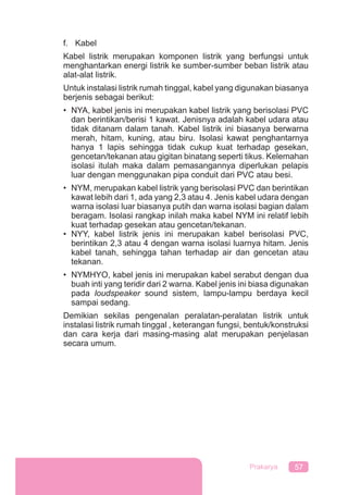 57Prakarya
f. Kabel
Kabel listrik merupakan komponen listrik yang berfungsi untuk
menghantarkan energi listrik ke sumber-sumber beban listrik atau
alat-alat listrik.
Untuk instalasi listrik rumah tinggal, kabel yang digunakan biasanya
berjenis sebagai berikut:
• NYA, kabel jenis ini merupakan kabel listrik yang berisolasi PVC
dan berintikan/berisi 1 kawat. Jenisnya adalah kabel udara atau
tidak ditanam dalam tanah. Kabel listrik ini biasanya berwarna
merah, hitam, kuning, atau biru. Isolasi kawat penghantarnya
hanya 1 lapis sehingga tidak cukup kuat terhadap gesekan,
gencetan/tekanan atau gigitan binatang seperti tikus. Kelemahan
isolasi itulah maka dalam pemasangannya diperlukan pelapis
luar dengan menggunakan pipa conduit dari PVC atau besi.
• NYM, merupakan kabel listrik yang berisolasi PVC dan berintikan
kawat lebih dari 1, ada yang 2,3 atau 4. Jenis kabel udara dengan
warna isolasi luar biasanya putih dan warna isolasi bagian dalam
beragam. Isolasi rangkap inilah maka kabel NYM ini relatif lebih
kuat terhadap gesekan atau gencetan/tekanan.
• NYY, kabel listrik jenis ini merupakan kabel berisolasi PVC,
berintikan 2,3 atau 4 dengan warna isolasi luarnya hitam. Jenis
kabel tanah, sehingga tahan terhadap air dan gencetan atau
tekanan.
• NYMHYO, kabel jenis ini merupakan kabel serabut dengan dua
buah inti yang teridir dari 2 warna. Kabel jenis ini biasa digunakan
pada loudspeaker sound sistem, lampu-lampu berdaya kecil
sampai sedang.
Demikian sekilas pengenalan peralatan-peralatan listrik untuk
instalasi listrik rumah tinggal , keterangan fungsi, bentuk/konstruksi
dan cara kerja dari masing-masing alat merupakan penjelasan
secara umum.
 