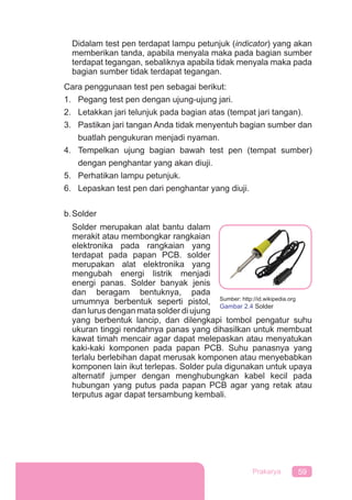 59Prakarya
Didalam test pen terdapat lampu petunjuk (indicator) yang akan
memberikan tanda, apabila menyala maka pada bagian sumber
terdapat tegangan, sebaliknya apabila tidak menyala maka pada
bagian sumber tidak terdapat tegangan.
Cara penggunaan test pen sebagai berikut:
1. Pegang test pen dengan ujung-ujung jari.
2. Letakkan jari telunjuk pada bagian atas (tempat jari tangan).
3. Pastikan jari tangan Anda tidak menyentuh bagian sumber dan
buatlah pengukuran menjadi nyaman.
4. Tempelkan ujung bagian bawah test pen (tempat sumber)
dengan penghantar yang akan diuji.
5. Perhatikan lampu petunjuk.
6. Lepaskan test pen dari penghantar yang diuji.
b.Solder
Solder merupakan alat bantu dalam
merakit atau membongkar rangkaian
elektronika pada rangkaian yang
terdapat pada papan PCB. solder
merupakan alat elektronika yang
mengubah energi listrik menjadi
energi panas. Solder banyak jenis
dan beragam bentuknya, pada
umumnya berbentuk seperti pistol,
dan lurus dengan mata solder di ujung
yang berbentuk lancip, dan dilengkapi tombol pengatur suhu
ukuran tinggi rendahnya panas yang dihasilkan untuk membuat
kawat timah mencair agar dapat melepaskan atau menyatukan
kaki-kaki komponen pada papan PCB. Suhu panasnya yang
terlalu berlebihan dapat merusak komponen atau menyebabkan
komponen lain ikut terlepas. Solder pula digunakan untuk upaya
alternatif jumper dengan menghubungkan kabel kecil pada
hubungan yang putus pada papan PCB agar yang retak atau
terputus agar dapat tersambung kembali.
Sumber: http://id.wikipedia.org
Gambar 2.4 Solder
 