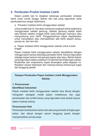 62 Kelas IX SMP/MTs Semester 1
2. Pembuatan Produk Instalasi Listrik
Dalam praktik kali ini disajikan beberapa pembuatan isntalasi
listrik untuk rumah tangga. Bahan dan alat yang digunakan serta
pembuatannya sangat sederhana.
a. Prosedur instalasi listrik menggunakan sakelar
Untuk praktik kali ini, kita akan membuat rangkaian listrik sederhana
menggunakan sakelar gantung. Sakelar gantung adalah salah
satu bentuk sakelar tunggal listrik yang berfungsi memutus atau
menyambung arus listrik. Penggunaannya dapat diaplikasikan
untuk menyalakan atau memadamkan alat listrik seperti lampu,
pompa air, dan lain-lain.
b. Papan instalasi listrik menggunakan sakelar untuk rumah
tinggal
Papan instalasi listrik menggunakan sakelar dipraktikkan dengan
menggunakan kardus beberapa peralatan listrik. Kardus digunakan
sebagai papan karena menyerupai papan atau kayu. Bahan-bahan
yang digunakan dalam praktikum ini diambil dari lingkungan sekitar.
Kreativitas dan imajinasimu dapat dituangkan pada kegiatan ini.
Kerjakan secara kelompok dan masing-masing mempunyai tugas
dan tanggung jawab!
Tahapan Pembuatan Papan Instalasi Listrik Menggunakan
Sakelar:
1. Perencanaan
Identiﬁkasi kebutuhan
Papan instalasi listrik menggunakan sakelar bisa dibuat dengan
mengubah sebagian model papan instalasinya dan juga
penempatan dan jumlah lampu yang digunakan bisa diubah sesuai
selera masing-masing.
Perencanaan ﬁsik
Pembuatan berdasarkan bahan dan alat yang tersedia di lingkungan
kalian, dan dibuat dengan penuh tanggung jawab dengan
memperhatikan prinsip kerja.
 