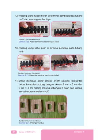 68 Kelas IX SMP/MTs Semester 1
12) Pasang ujung kabel merah di terminal pembagi pada lubang
no.7 dan kencangkan bautnya.
13) Pasang ujung kabel putih di terminal pembagi pada lubang
no.8.
14) Untuk membuat stand sakelar on/off, siapkan kardus/dos
bekas kemudian potong dengan ukuran 2 cm × 3 cm dan
3 cm × 4 cm masing-masing sebanyak 2 buah dan lubangi
sesuai ukuran sakelar on/off.
Sumber: Dokumen Kemdikbud
Gambar 2.23. Kabel dan terminal sambungan kabel
Sumber: Dokumen Kemdikbud
Gambar 2.24. Potongan kardus
Sumber: Dokumen Kemdikbud
Gambar 2.22. Kabel dan terminal sambungan kabel
 