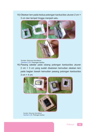 69Prakarya
15) Oleskan lem pada kedua potongan kardus/dos ukuran 2 cm ×
3 cm dan tempel hingga menjadi satu.
16) Pasang sakelar pada lubang potongan kardus/dos ukuran
2 cm × 3 cm yang sudah disatukan kemudian oleskan lem
pada bagian bawah kemudian pasang potongan kardus/dos
3 cm × 4 cm.
Sumber: Dokumen Kemdikbud
Gambar 2.25. Potongan kardus
Sumber: Dokumen Kemdikbud
Gambar 2.26. Potongan kardus
 