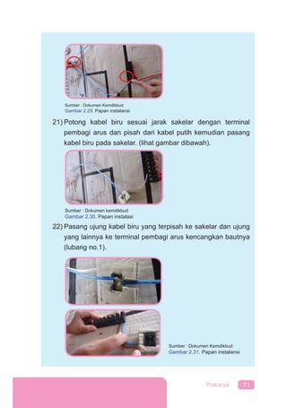 71Prakarya
21) Potong kabel biru sesuai jarak sakelar dengan terminal
pembagi arus dan pisah dari kabel putih kemudian pasang
kabel biru pada sakelar. (lihat gambar dibawah).
22) Pasang ujung kabel biru yang terpisah ke sakelar dan ujung
yang lainnya ke terminal pembagi arus kencangkan bautnya
(lubang no.1).
Sumber : Dokumen Kemdikbud
Gambar 2.31. Papan instalansi
Sumber : Dokumen Kemdikbud
Gambar 2.29. Papan instalansi
Sumber : Dokumen kemdikbud
Gambar 2.30. Papan instalasi
 