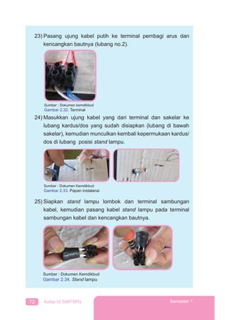72 Kelas IX SMP/MTs Semester 1
23) Pasang ujung kabel putih ke terminal pembagi arus dan
kencangkan bautnya (lubang no.2).
24) Masukkan ujung kabel yang dari terminal dan sakelar ke
lubang kardus/dos yang sudah disiapkan (lubang di bawah
sakelar), kemudian munculkan kembali kepermukaan kardus/
dos di lubang posisi stand lampu.
Sumber : Dokumen Kemdikbud
Gambar 2.33. Papan instalansi
25) Siapkan stand lampu lombok dan terminal sambungan
kabel, kemudian pasang kabel stand lampu pada terminal
sambungan kabel dan kencangkan bautnya.
Sumber : Dokumen kemdikbud
Gambar 2.32. Terminal
Sumber : Dokumen Kemdikbud
Gambar 2.34. Stand lampu
 