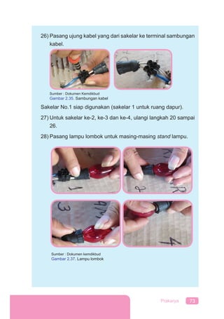 73Prakarya
26) Pasang ujung kabel yang dari sakelar ke terminal sambungan
kabel.
Sumber : Dokumen Kemdikbud
Gambar 2.35. Sambungan kabel
Sakelar No.1 siap digunakan (sakelar 1 untuk ruang dapur).
27) Untuk sakelar ke-2, ke-3 dan ke-4, ulangi langkah 20 sampai
26.
28) Pasang lampu lombok untuk masing-masing stand lampu.
Sumber : Dokumen kemdikbud
Gambar 2.37. Lampu lombok
 