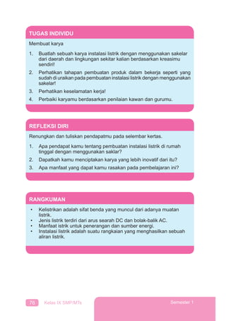 76 Kelas IX SMP/MTs Semester 1
TUGAS INDIVIDU
Membuat karya
1. Buatlah sebuah karya instalasi listrik dengan menggunakan sakelar
dari daerah dan lingkungan sekitar kalian berdasarkan kreasimu
sendiri!
2. Perhatikan tahapan pembuatan produk dalam bekerja seperti yang
sudah di uraikan pada pembuatan instalasi listrik dengan menggunakan
sakelar!
3. Perhatikan keselamatan kerja!
4. Perbaiki karyamu berdasarkan penilaian kawan dan gurumu.
REFLEKSI DIRI
Renungkan dan tuliskan pendapatmu pada selembar kertas.
1. Apa pendapat kamu tentang pembuatan instalasi listrik di rumah
tinggal dengan menggunakan saklar?
2. Dapatkah kamu menciptakan karya yang lebih inovatif dari itu?
3. Apa manfaat yang dapat kamu rasakan pada pembelajaran ini?
RANGKUMAN
• Kelistrikan adalah sifat benda yang muncul dari adanya muatan
listrik.
• Jenis listrik terdiri dari arus searah DC dan bolak-balik AC.
• Manfaat istrik untuk penerangan dan sumber energi.
• Instalasi listrik adalah suatu rangkaian yang menghasilkan sebuah
aliran listrik.
 