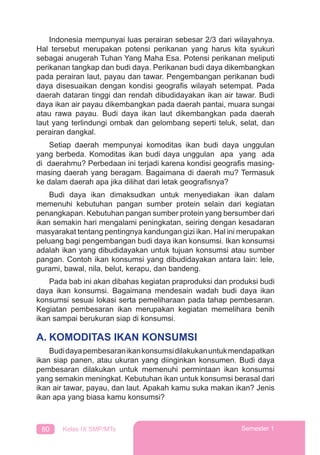 80 Kelas IX SMP/MTs Semester 1
Indonesia mempunyai luas perairan sebesar 2/3 dari wilayahnya.
Hal tersebut merupakan potensi perikanan yang harus kita syukuri
sebagai anugerah Tuhan Yang Maha Esa. Potensi perikanan meliputi
perikanan tangkap dan budi daya. Perikanan budi daya dikembangkan
pada perairan laut, payau dan tawar. Pengembangan perikanan budi
daya disesuaikan dengan kondisi geograﬁs wilayah setempat. Pada
daerah dataran tinggi dan rendah dibudidayakan ikan air tawar. Budi
daya ikan air payau dikembangkan pada daerah pantai, muara sungai
atau rawa payau. Budi daya ikan laut dikembangkan pada daerah
laut yang terlindungi ombak dan gelombang seperti teluk, selat, dan
perairan dangkal.
Setiap daerah mempunyai komoditas ikan budi daya unggulan
yang berbeda. Komoditas ikan budi daya unggulan apa yang ada
di daerahmu? Perbedaan ini terjadi karena kondisi geograﬁs masing-
masing daerah yang beragam. Bagaimana di daerah mu? Termasuk
ke dalam daerah apa jika dilihat dari letak geograﬁsnya?
Budi daya ikan dimaksudkan untuk menyediakan ikan dalam
memenuhi kebutuhan pangan sumber protein selain dari kegiatan
penangkapan. Kebutuhan pangan sumber protein yang bersumber dari
ikan semakin hari mengalami peningkatan, seiring dengan kesadaran
masyarakat tentang pentingnya kandungan gizi ikan. Hal ini merupakan
peluang bagi pengembangan budi daya ikan konsumsi. Ikan konsumsi
adalah ikan yang dibudidayakan untuk tujuan konsumsi atau sumber
pangan. Contoh ikan konsumsi yang dibudidayakan antara lain: lele,
gurami, bawal, nila, belut, kerapu, dan bandeng.
Pada bab ini akan dibahas kegiatan praproduksi dan produksi budi
daya ikan konsumsi. Bagaimana mendesain wadah budi daya ikan
konsumsi sesuai lokasi serta pemeliharaan pada tahap pembesaran.
Kegiatan pembesaran ikan merupakan kegiatan memelihara benih
ikan sampai berukuran siap di konsumsi.
A. KOMODITAS IKAN KONSUMSI
Budidayapembesaranikankonsumsidilakukanuntukmendapatkan
ikan siap panen, atau ukuran yang diinginkan konsumen. Budi daya
pembesaran dilakukan untuk memenuhi permintaan ikan konsumsi
yang semakin meningkat. Kebutuhan ikan untuk konsumsi berasal dari
ikan air tawar, payau, dan laut. Apakah kamu suka makan ikan? Jenis
ikan apa yang biasa kamu konsumsi?
 
