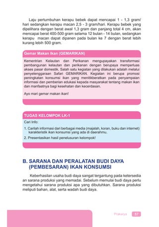 87Prakarya
Laju pertumbuhan kerapu bebek dapat mencapai 1 - 1,3 gram/
hari sedangkan kerapu macan 2,5 - 3 gram/hari. Kerapu bebek yang
dipelihara dengan berat awal 1,3 gram dan panjang total 4 cm, akan
mencapai berat 400-500 gram selama 12 bulan - 14 bulan, sedangkan
kerapu macan dapat dipanen pada bulan ke 7 dengan berat lebih
kurang lebih 500 gram.
B. SARANA DAN PERALATAN BUDI DAYA
(PEMBESARAN) IKAN KONSUMSI
Keberhasilan usaha budi daya sangat tergantung pada ketersedia
an sarana produksi yang memadai. Sebelum memulai budi daya perlu
mengetahui sarana produksi apa yang dibutuhkan. Sarana produksi
meliputi bahan, alat, serta wadah budi daya.
Gemar Makan Ikan (GEMARIKAN)
Kementrian Kelautan dan Perikanan mengupayakan transformasi
pembangunan kelautan dan perikanan dengan berupaya memperluas
akses pasar domestik. Salah satu kegiatan yang dilakukan adalah melalui
penyelenggaraan Safari GEMARIKAN. Kegiatan ini berupa promosi
peningkatan konsumsi ikan yang menitikberatkan pada penyampaian
informasi dan pemberian edukasi kepada masyarakat tentang makan ikan
dan manfaatnya bagi kesehatan dan kecerdasan.
Ayo mari gemar makan ikan!
TUGAS KELOMPOK LK-1
Cari Info:
1. Carilah informasi dari berbagai media (majalah, koran, buku dan internet)
karakteristik ikan konsumsi yang ada di daerahmu.
2. Presentasikan hasil penelusuran kelompok!
 
