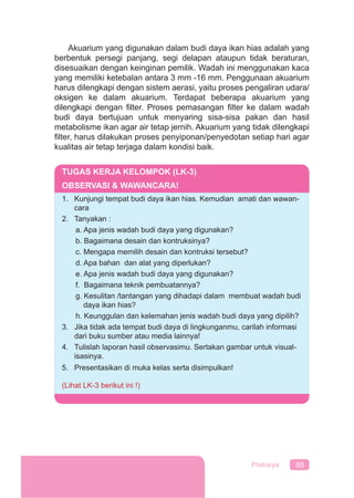 95Prakarya
Akuarium yang digunakan dalam budi daya ikan hias adalah yang
berbentuk persegi panjang, segi delapan ataupun tidak beraturan,
disesuaikan dengan keinginan pemilik. Wadah ini menggunakan kaca
yang memiliki ketebalan antara 3 mm -16 mm. Penggunaan akuarium
harus dilengkapi dengan sistem aerasi, yaitu proses pengaliran udara/
oksigen ke dalam akuarium. Terdapat beberapa akuarium yang
dilengkapi dengan ﬁlter. Proses pemasangan ﬁlter ke dalam wadah
budi daya bertujuan untuk menyaring sisa-sisa pakan dan hasil
metabolisme ikan agar air tetap jernih. Akuarium yang tidak dilengkapi
ﬁlter, harus dilakukan proses penyiponan/penyedotan setiap hari agar
kualitas air tetap terjaga dalam kondisi baik.
TUGAS KERJA KELOMPOK (LK-3)
OBSERVASI & WAWANCARA!
1. Kunjungi tempat budi daya ikan hias. Kemudian amati dan wawan-
cara
2. Tanyakan :
a. Apa jenis wadah budi daya yang digunakan?
b. Bagaimana desain dan kontruksinya?
c. Mengapa memilih desain dan kontruksi tersebut?
d. Apa bahan dan alat yang diperlukan?
e. Apa jenis wadah budi daya yang digunakan?
f. Bagaimana teknik pembuatannya?
g. Kesulitan /tantangan yang dihadapi dalam membuat wadah budi
daya ikan hias?
h. Keunggulan dan kelemahan jenis wadah budi daya yang dipilih?
3. Jika tidak ada tempat budi daya di lingkunganmu, carilah informasi
dari buku sumber atau media lainnya!
4. Tulislah laporan hasil observasimu. Sertakan gambar untuk visual-
isasinya.
5. Presentasikan di muka kelas serta disimpulkan!
(Lihat LK-3 berikut ini !)
 