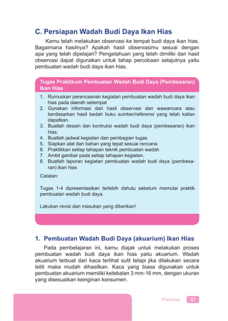 97Prakarya
C. Persiapan Wadah Budi Daya Ikan Hias
Kamu telah melakukan observasi ke tempat budi daya ikan hias.
Bagaimana hasilnya? Apakah hasil observasimu sesuai dengan
apa yang telah dipelajari? Pengetahuan yang telah dimiliki dan hasil
observasi dapat digunakan untuk tahap percobaan selajutnya yaitu
pembuatan wadah budi daya ikan hias.
1. Pembuatan Wadah Budi Daya (akuarium) Ikan Hias
Pada pembelajaran ini, kamu diajak untuk melakukan proses
pembuatan wadah budi daya ikan hias yaitu akuarium. Wadah
akuarium terbuat dari kaca terlihat sulit tetapi jika dilakukan secara
teliti maka mudah dihasilkan. Kaca yang biasa digunakan untuk
pembuatan akuarium memiliki ketebalan 3 mm-16 mm, dengan ukuran
yang disesuaikan keinginan konsumen.
Tugas Praktikum Pembuatan Wadah Budi Daya (Pembesaran)
Ikan Hias
1. Rumuskan perencaanan kegiatan pembuatan wadah budi daya ikan
hias pada daerah setempat
2. Gunakan informasi dari hasil observasi dan wawancara atau
berdasarkan hasil bedah buku sumber/referensi yang telah kalian
dapatkan.
3. Buatlah desain dan kontruksi wadah budi daya (pembesaran) ikan
hias.
4. Buatlah jadwal kegiatan dan pembagian tugas
5. Siapkan alat dan bahan yang tepat sesuai rencana
6. Praktikkan setiap tahapan teknik pembuatan wadah
7. Ambil gambar pada setiap tahapan kegiatan.
8. Buatlah laporan kegiatan pembuatan wadah budi daya (pembesa-
ran) ikan hias
Catatan:
Tugas 1-4 dipresentasikan terlebih dahulu sebelum memulai praktik
pembuatan wadah budi daya.
Lakukan revisi dari masukan yang diberikan!
 