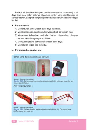 98 Kelas IX SMP/MTs Semester 2
Berikut ini diuraikan tahapan pembuatan wadah (akuarium) budi
daya ikan hias, salah satunya akuarium contoh yang diaplikasikan di
semua daerah. Langkah-langkah pembuatan akuarium adalah sebagai
berikut :
a. Perencanaan
1) Menentukan jenis wadah budi daya ikan hias.
2) Membuat desain dan kontruksi wadah budi daya ikan hias.
3) Menyusun kebutuhan alat dan bahan disesuaikan dengan
ukuran akuarium yang akan dibuat
4) Menyusun jadwal pembuatan wadah budi daya.
5) Menetukan tugas tiap individu.
b. Persiapan bahan dan alat
Bahan yang digunakan sebagai berikut :
Alat yang digunakan :
Sumber : Dokumen Kemdikbud
Gambar 3.23. Bahan wadah pembuatan akuarium yaitu (a) potongan kaca, (b) lem
silicon, dan (c) lakban
Sumber : Dokumen Kemdikbud
Gambar 3.24. Alat pembuatan wadah akuarium yaitu Cutter (a) Pemotong kaca
(b) Tembakan lem kaca (c)
 