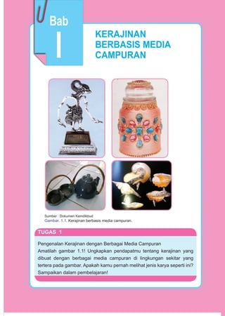 3Prakarya
KERAJINAN
BERBASIS MEDIA
CAMPURAN
Sumber : Dokumen Kemdikbud
Gambar. 1.1. Kerajinan berbasis media campuran.
TUGAS 1
Pengenalan Kerajinan dengan Berbagai Media Campuran
Amatilah gambar 1.1! Ungkapkan pendapatmu tentang kerajinan yang
dibuat dengan berbagai media campuran di lingkungan sekitar yang
tertera pada gambar. Apakah kamu pernah melihat jenis karya seperti ini?
Sampaikan dalam pembelajaran!
I
Bab
 