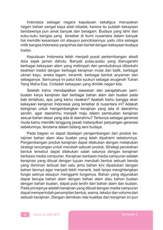 4 Kelas IX SMP/MTs Semester 2
Indonesia sebagai negara kepulauan sekaligus merupakan
negeri bahari sangat kaya adat istiadat, karena itu pulalah kekayaan
bendawinya pun amat banyak dan beragam. Budaya yang lahir dari
suku-suku bangsa yang tersebar di bumi nusantara dalam banyak
hal memiliki kesamaan ciri ataupun pencitraannya, yaitu citra sebagai
milik bangsa Indonesia yang khas dan kental dengan kekayaan budaya
tradisi.
Kepulauan Indonesia telah menjadi pusat perkembangan abadi
Asia sejak jaman dahulu. Banyak pulau-pulau yang dianugerahi
berbagai kekayaan alam yang melimpah dan penduduknya diberkahi
keahlian tradisi dengan berbagai kerajinan mulai dari batik, berbagai
ukiran kayu, aneka logam, keramik, berbagai bentuk anyaman dan
sebagainya. Semuanya ini patut kita syukuri sebagai anugerah Tuhan
Yang Maha Esa. Cintailah kekayaan yang dimiliki negeri kita.
Setelah kamu mendapatkan wawasan dan pengetahuan pem-
buatan karya kerajinan dari berbagai bahan alam dan buatan pada
bab terdahulu, apa yang kamu rasakan? Apakah kamu bangga akan
kekayaan kerajinan Indonesia yang tersebar di nusantara ini? Adakah
keinginan untuk mengembangkan kerajinan yang ada di daerahmu
sendiri, agar daerahmu menjadi maju dalam pembuatan kerajinan
sesuai bahan dasar yang ada di daerahmu? Tentunya sebagai generasi
muda kamu memiliki tanggung jawab melanjutkan perjuangan generasi
sebelumnya, terutama dalam bidang seni budaya.
Pada bagian ini dapat dipelajari pengembangan dari produk ke-
rajinan bahan alam atau buatan yang telah dipahami sebelumnya.
Pengembangan produk kerajinan dapat dilakukan dengan melakukan
strategi rancangan untuk merubah sebuah produk. Strategi perubahan
bentuk tersebut dapat dilakukan salah satunya dengan kerajinan
berbasis media campuran. Kerajinan berbasis media campuran adalah
kerajinan yang dibuat dengan tujuan merubah bentuk sebuah benda
yang dominan terbuat dari satu jenis bahan kini dipadukan dengan
bahan lainnya agar menjadi lebih menarik, baik tanpa menghilangkan
fungsi aslinya ataupun mengganti fungsinya. Bahan yang digunakan
dapat berupa bahan alam dengan bahan alam atau bahan buatan
dengan bahan buatan, dapat pula terdiri dari bahan alam dan buatan.
Pada prinsipnya adalah kerajinan yang dibuat dengan media campuran
dapat memperindah penampilan bentuk, warna, tekstur dan volume dari
sebuah kerajinan. Dengan demikian nilai kualitas dari kerajinan ini pun
 