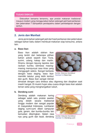 119Prakarya
2. Jenis dan Manfaat
Jenis-jenis bahan setengah jadi dari hasil perikanan dan peternakan
sebagai bahan baku dalam membuat makanan siap konsumsi, antara
lain:
a. Baso ikan
Baso ikan adalah olahan ikan
yang terdiri dari beberapa pilihan
bahan pokok seperti ikan Tuna,
surimi, udang, kakap dan marlin.
Diramu dengan tepung tapioka dan
racikan bumbu istimewa masing-
masing mempunyai rasa khas yang
menggugah selera. Sangat berbeda
dengan baso daging, baso ikan
memiliki tekstur yang lebih lembut
dan gurih. Baso ikan sangat nikmat
dimasak dengan cara direbus atau digoreng dan disajikan saat
masih hangat. Di musim hujan atau cuaca dingin baso ikan adalah
teman setia yang menghangatkan tubuh.
b. Dendeng cumi
Dendeng adalah makanan kering
sebagai salah satu produk awetan
yang diolah secara tradisional
hingga modern dan sangat populer
di masyarakat Indonesia. Lembaran
daging cumi-cumi diberi campuran
gula, garam, dan bumbu-bumbu lain
kemudian dikeringkan. Selain rasa
nya yang gurih dan lezat, dendeng
TUGAS DISKUSI
Diskusikan bersama temanmu, apa produk makanan tradisional
maupun modern yang menggunakan bahan setengah jadi hasil perikanan
dan peternakan ? Sampaikan pendapatmu dalam pembelajaran dengan
santun.
Sumber: Dokumen Kemdikbud
Gambar 4.2 Baso ikan
Sumber: Dokumen Kemdikbud
Gambar 4.3 Dendeng cumi
 