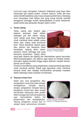 120 Kelas IX SMP/MTs Semester 2
cumi-cumi juga merupakan makanan tradisional yang kaya akan
kandungan gizi seperti protein, mineral, kalsium, fosfor dan besi
serta memiliki kelebihan yaitu masa simpannya lebih lama. Dendeng
cumi merupakan hasil olahan laut yang cukup banyak memiliki
penggemar sehingga mudah diperjualbelikan di pasar tradisional,
supermarket atau penjualan dengan sistem online.
c. Terasi udang
Terasi udang atau disebut juga
belacan termasuk hasil olahan
setengah jadi dari bahan udang.
Jenis udang yang biasa digunakan
untuk membuat terasi adalah udang
rebon atau udang yang berukuran
kecil. Terasi berbentuk seperti pasta
atau adonan dan berwarna hitam
kecoklatan, kadang diberi bahan
pewarna merah sehingga ada yang
berwarna kemerahan. Udang rebon
yang telah direbus lalu digiling dan ditambahkan garam kemudian
difermentasi/diragikan, lalu dijemur agar kadar air menjadi rendah,
kemudian digiling kembali hingga dapat dibentuk menjadi bentuk-
bentuk umum terasi.
Produkinimemilikibauyangsangattajam,biasanyaterasidigunakan
untuk membuat sambal. Dapat juga digunakan untuk membuat
kerupuk terasi atau sebagai bumbu/bahan penyedap masakan
dalam beberapa resep masakan di Indonesia.
d. Tepung rumput laut
Salah satu cara pengolahan atau
pengawetan rumput laut yaitu dengan
mengolahnya menjadi tepung,
dengan pengolahan menjadi tepung
karagenan rumput laut, akan sangat
bermanfaat disamping lebih praktis
dalam penggunaan dan penyajiannya
juga memudahkan dalam hal
pengemasan dan pengangkutan.
Tepung karagenan rumput laut ini
sangat besar peranannya terutama
Sumber: Dokumen Kemdikbud
Gambar 4.4 Terasi udang
Sumber: Dokumen Kemdikbud
Gambar 4.5 Tepung rumput laut
 