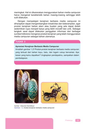 5Prakarya
meningkat. Hal ini dikarenakan menggunakan bahan media campuran
harus mengenal karakteristik bahan masing-masing sehingga lebih
sulit dilakukan.
Dengan mempelajari kerajinan berbasis media campuran ini
diharapkan dapat mengembangkan kreativitas dan keterampilan, agar
produk kerajinan bahan alam atau buatan yang ada dapat diolah
sedemikian rupa menjadi karya yang lebih inovatif dan unik. Sebagai
langkah awal dapat dilakukan penggalian informasi dari berbagai
sumber/referensi mengenai produk kerajinan yang telah menggunakan
media campuran sebagai bahan utamanya.
TUGAS 2
Apresiasi Kerajinan Berbasis Media Campuran
Amatilah gambar 1.2! Produk-produk kerajinan berbasis media campuran
yang terbuat dari bahan kayu, batu, dan logam cukup bervariasi. Apa
kesan yang kamu dapatkan? Ungkapkan pendapatmu, sampaikan dalam
pembelajaran.
Sumber : Dokumen Kemdikbud
Gambar. 1.2. Aneka kerajinan berbasis media campuran
 