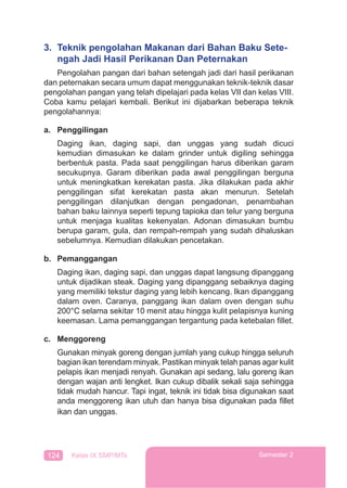 124 Kelas IX SMP/MTs Semester 2
3. Teknik pengolahan Makanan dari Bahan Baku Sete-
ngah Jadi Hasil Perikanan Dan Peternakan
Pengolahan pangan dari bahan setengah jadi dari hasil perikanan
dan peternakan secara umum dapat menggunakan teknik-teknik dasar
pengolahan pangan yang telah dipelajari pada kelas VII dan kelas VIII.
Coba kamu pelajari kembali. Berikut ini dijabarkan beberapa teknik
pengolahannya:
a. Penggilingan
Daging ikan, daging sapi, dan unggas yang sudah dicuci
kemudian dimasukan ke dalam grinder untuk digiling sehingga
berbentuk pasta. Pada saat penggilingan harus diberikan garam
secukupnya. Garam diberikan pada awal penggilingan berguna
untuk meningkatkan kerekatan pasta. Jika dilakukan pada akhir
penggilingan sifat kerekatan pasta akan menurun. Setelah
penggilingan dilanjutkan dengan pengadonan, penambahan
bahan baku lainnya seperti tepung tapioka dan telur yang berguna
untuk menjaga kualitas kekenyalan. Adonan dimasukan bumbu
berupa garam, gula, dan rempah-rempah yang sudah dihaluskan
sebelumnya. Kemudian dilakukan pencetakan.
b. Pemanggangan
Daging ikan, daging sapi, dan unggas dapat langsung dipanggang
untuk dijadikan steak. Daging yang dipanggang sebaiknya daging
yang memiliki tekstur daging yang lebih kencang. Ikan dipanggang
dalam oven. Caranya, panggang ikan dalam oven dengan suhu
200°C selama sekitar 10 menit atau hingga kulit pelapisnya kuning
keemasan. Lama pemanggangan tergantung pada ketebalan ﬁllet.
c. Menggoreng
Gunakan minyak goreng dengan jumlah yang cukup hingga seluruh
bagian ikan terendam minyak. Pastikan minyak telah panas agar kulit
pelapis ikan menjadi renyah. Gunakan api sedang, lalu goreng ikan
dengan wajan anti lengket. Ikan cukup dibalik sekali saja sehingga
tidak mudah hancur. Tapi ingat, teknik ini tidak bisa digunakan saat
anda menggoreng ikan utuh dan hanya bisa digunakan pada ﬁllet
ikan dan unggas.
 