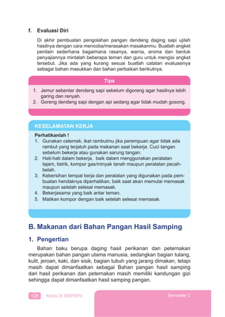 128 Kelas IX SMP/MTs Semester 2
f. Evaluasi Diri
Di akhir pembuatan pengolahan pangan dendeng daging sapi ujilah
hasilnya dengan cara mencoba/merasakan masakanmu. Buatlah angket
penilain sederhana bagaimana rasanya, warna, aroma dan bentuk
penyajiannya mintalah beberapa teman dan guru untuk mengisi angket
tersebut. Jika ada yang kurang sesuai buatlah catatan evaluasinya
sebagai bahan masukkan dan bahan perbaikan berikutnya.
B. Makanan dari Bahan Pangan Hasil Samping
1. Pengertian
Bahan baku berupa daging hasil perikanan dan peternakan
merupakan bahan pangan utama manusia, sedangkan bagian tulang,
kulit, jeroan, kaki, dan sisik, bagian tubuh yang jarang dimakan, tetapi
masih dapat dimanfaatkan sebagai Bahan pangan hasil samping
dari hasil perikanan dan peternakan masih memiliki kandungan gizi
sehingga dapat dimanfaatkan hasil samping pangan.
Tips
1. Jemur sebentar dendeng sapi sebelum digoreng agar hasilnya lebih
garing dan renyah.
2. Goreng dendeng sapi dengan api sedang agar tidak mudah gosong.
KESELAMATAN KERJA
Perhatikanlah !
1. Gunakan celemek, ikat rambutmu jika perempuan agar tidak ada
rambut yang terjatuh pada makanan saat bekerja. Cuci tangan
sebelum bekerja atau gunakan sarung tangan.
2. Hati-hati dalam bekerja, baik dalam menggunakan peralatan
tajam, listrik, kompor gas/minyak tanah maupun peralatan pecah-
belah.
3. Kebersihan tempat kerja dan peralatan yang digunakan pada pem-
buatan hendaknya diperhatikan, baik saat akan memulai memasak
maupun setelah selesai memasak.
4. Bekerjasama yang baik antar teman.
5. Matikan kompor dengan baik setelah selesai memasak.
 