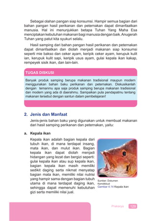 129Prakarya
Sebagai olahan pangan siap konsumsi. Hampir semua bagian dari
bahan pangan hasil perikanan dan peternakan dapat dimanfaatkan
manusia. Hal ini menunjukkan betapa Tuhan Yang Maha Esa
menciptakan kebutuhan makanan bagi manusia dengan baik.Anugerah
Tuhan yang patut kita syukuri selalu.
Hasil samping dari bahan pangan hasil perikanan dan peternakan
dapat dimanfaatkan dan diolah menjadi makanan siap konsumsi
seperti mie bakso dan ceker ayam, keripik ceker ayam, kerupuk kulit
ian, kerupuk kulit sapi, keripik usus ayam, gulai kepala ikan kakap,
rempeyek sisik ikan, dan lain-lain.
2. Jenis dan Manfaat
Jenis-jenis bahan baku yang digunakan untuk membuat makanan
dari hasil samping perikanan dan peternakan, yaitu:
a. Kepala ikan
Kepala ikan adalah bagian kepala dari
tubuh ikan, di mana terdapat insang,
mata ikan, dan mulut ikan. Bagian
kepala ikan dapat diolah menjadi
hidangan yang lezat dan bergizi seperti:
gulai kepala ikan atau sup kepala ikan,
bagian kepala ikan masih memiliki
sedikit daging serta nikmat menyatap
bagian mata ikan, memiliki nilai nutrisi
yang hampir sama dengan bagian tubuh
utama di mana terdapat daging ikan,
sehingga dapat memenuhi kebutuhan
gizi serta memiliki nilai jual.
TUGAS DISKUSI
Banyak produk samping berupa makanan tradisional maupun modern
menggunakan bahan baku perikanan dan peternakan. Diskusikanlah
dengan temanmu apa saja produk samping berupa makanan tradisional
dan modern yang ada di daerahmu. Sampaikan pula pendapatmu tentang
makanan tersebut dengan santun dalam pembelajaran!
Sumber: Dokumen
Kemdikbud
Gambar 4.14 Kepala ikan
 