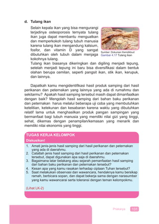 131Prakarya
d. Tulang ikan
Selain kepala ikan yang bisa mengurangi
terjadinya osteoporosis ternyata tulang
ikan juga dapat membantu menguatkan
dan memperkokoh tulang tubuh manusia
karena tulang ikan mengandung kalsium,
fosfor, dan vitamin D yang sangat
dibutuhkan oleh tubuh dalam menjaga
kokohnya tulang.
Tulang ikan biasanya dikeringkan dan digiling menjadi tepung,
setelah menjadi tepung ini baru bisa diversiﬁkasi dalam bentuk
olahan berupa cemilan, seperti pangsit ikan, stik ikan, kerupuk,
dan lainnya.
Dapatkah kamu mengidentiﬁkasi hasil produk samping dari hasil
perikanan dan peternakan yang lainnya yang ada di rumahmu dan
sekitarmu? Apakah hasil samping tersebut masih dapat dimanfaatkan
dengan baik? Mengolah hasil samping dari bahan baku perikanan
dan peternakan harus melalui beberapa uji coba yang membutuhkan
ketelitian, ketekunan dan kesabaran karena waktu yang dibutuhkan
relatif lama untuk menghasilkan produk pangan sampingan yang
bermanfaat bagi tubuh manusia yang memiliki nilai gizi yang tinggi,
sehat, dikemas dengan penampilan/kemasan yang menarik dan
memiliki nilai ekonomis yang tinggi.
Sumber: Dokumen Kemdikbud
Gambar 4.17 Tulang ikan
TUGAS KERJA KELOMPOK
Diskusikan!
1. Amati jenis-jenis hasil samping dari hasil perikanan dan peternakan
yang ada di daerahmu.
2. Catatlah jenis hasil samping dari hasil perikanan dan peternakan
tersebut, dapat digunakan apa saja di daerahmu.
3. Bagaimana latar belakang atau sejarah pemanfaatan hasil samping
dari bahan baku perikanan dan peternakan tersebut?
4. Kesan apa yang kamu rasakan terhadap ciptaan Tuhan tersebut?
5. Saat melakukan observasi dan wawancara, hendaknya kamu bersikap
ramah, berbicara sopan, dan dapat bekerja sama dengan narasumber
yang kamu wawancarai serta toleransi dengan teman kelompokmu.
(Lihat LK-2)
 