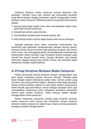 6 Kelas IX SMP/MTs Semester 2
Kerajinan berbasis media campuran banyak dilakukan oleh
pengrajin. Tahukah kamu apa maksud dari pembuatan kerajinan
yang dibuat dengan strategi perubahan seperti menggunakan bahan
berbasis media campuran? Beberapa alasan yang dapat dikemukakan
adalah:
1. adanya kekurangan bahan baku atau memanfaatkan bahan baku
yang tidak banyak jumlahnya,
2. menghindari bentuk yang monoton,
3. meningkatkan estetika pada tampilan produk, dan
4. lebih terlihat modern karena dapat disukai oleh semua kalangan.
Sebagai pembuat karya selain diperlukan keterampilan dan
kreativitas juga diperlukan pengembangan karakter lainnya seperti;
kemauan keras, berani mencoba, tidak pantang menyerah, ulet, berani
ambil resiko, dan bertanggung jawab. Kembangkanlah kreativitas dan
keterampilan dalam berkarya, agar dihasilkan produk kerajinan yang
inovatif dan disukai banyak orang. Dengan demikian citra bangsa
Indonesia sebagai bangsa yang kreatif, trampil, dan bertradisi dapat
dilestarikan dengan sebaik-baiknya.
A. Prinsip Kerajinan Berbasis Media Campuran
Dalam pembuatan produk kerajinan dengan menggunakan satu
jenis bahan terkadang banyak menemui kendala. Kendala yang
biasa didapat seperti terbatasnya bahan baku, bentuk produk yang
monoton, dan kurang terlihat modern. Meskipun tidak dapat dipungkiri
bahwa produk kerajinan sejenis ini yang biasa disebut orang bentuk
klasik banyak juga peminatnya, namun sebagai pengrajin perlu juga
meningkatkan inspirasinya untuk melakukan perubahan perubahan
bentuk pada produk kerajinan. Salah satunya adalah dengan
menggunakan media campuran.
Dalam melakukan perubahan strategi pada kerajinan berbasis
media campuran perlu kiranya kita memahami prinsip kerajinan
berbasis media campuran itu seperti apa. Adapun prinsip perubahan
strateginya adalah sebagai berikut :
 