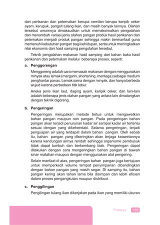 133Prakarya
dari perikanan dan peternakan berupa cemilan berupa keripik ceker
ayam, kerupuk, pangsit tulang ikan, dan masih banyak lainnya. Olahan
tersebut umumnya dimaksudkan untuk memaksimalkan pengolahan
dan menambah variasi jenis olahan pangan produk hasil perikanan dan
peternakan menjadi produk pangan sehingga makin bermanfaat guna
memenuhi kebutuhan pangan bagi kehidupan, serta untuk meningkatkan
nilai ekonomis dari hasil samping pengolahan tersebut.
Teknik pengolahan makanan hasil samping dari bahan baku hasil
perikanan dan peternakan melalui beberapa proses, seperti:
a. Penggorengan
Menggoreng adalah cara memasak makanan dengan menggunakan
minyak atau lemak (margarin, shortening, mentega) sebagai medium
penghantar panas. Lemak sama dengan minyak, dan hanya berbeda
wujud karena perbedaan titik lebur.
Aneka jenis ikan laut, daging ayam, keripik ceker, dan lain-lain
adalah beberapa jenis olahan pangan yang antara lain dimatangkan
dengan teknik digoreng.
b. Pengeringan
Pengeringan merupakan metode tertua untuk mengawetkan
bahan pangan maupun non pangan. Pada pengeringan bahan
pangan akan terjadi penurunan kadar air sampai kadar air tertentu
sesuai dengan yang dikehendaki. Selama pengeringan, terjadi
penguapan air yang terdapat dalam bahan pangan. Oleh sebab
itu, bahan pangan yang dikeringkan akan terjaga keawetannya
karena kandungan airnya rendah sehingga organisme pembusuk
tidak dapat tumbuh dan berkembang biak. Pengeringan dapat
dilakukan dengan cara mengeringkan bahan pangan di bawah
sinar matahari maupun dengan menggunakan alat pengering.
Selain manfaat di atas, pengeringan bahan pangan juga bertujuan
untuk memperkecil volume tempat penyimpanan dibandingkan
dengan bahan pangan yang masih segar. Di samping itu, bahan
pangan kering akan tahan lama bila disimpan dan lebih eﬁsien
dalam proses pengangkutan maupun distribusi.
c. Penggilingan
Pengilingan tulang ikan dikerjakan pada ikan yang memiliki ukuran
 