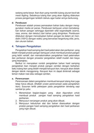 134 Kelas IX SMP/MTs Semester 2
sedang serta besar. Ikan-ikan yang memiliki tulang ukuran kecil tak
mesti digiling. Sebaiknya tulang ikan yang akan digiling dilakukan
proses pengeringan terlebih dahulu agar kadar airnya berkurang.
d. Perebusan
Perebusan adalah proses pemasakan bahan baku dengan meng-
gunakan media air panas. Perebusan bertujuan untuk mematang-
kan bahan pangan sehingga diperoleh sifat organoleptik (warna,
rasa, aroma, dan tekstur) dari bahan yang diinginkan. Perebusan
dilakukan dengan mencelupkan bahan pangan ke dalam air men-
didih (100o
C) dengan waktu yang bervariasi tergantung sifat, jenis,
dan ukuran bahan.
4. Tahapan Pengolahan
Pengolahan hasil samping dari hasil peternakan dan perikanan yang
diolah menjadi produk pangan bertujuan untuk membuat produk pangan
yang lebih variatif, dan memaksimalkan pengolahan hasil peternakan
dan perikanan dengan prosedur pengolahan relatif mudah dan biaya
yang terjangkau.
Berikut ini merupakan contoh pengolahan bahan hasil samping
pengolahan ikan menjadi produk pangan cemilan dengan berbahan
baku tulang ikan yang diolah menjadi kerupuk ikan, kerupuk akan diolah
dengan teknik menggoreng. Kerupuk ikan ini dapat dinikmati sebagai
teman makan nasi atau sebagai camilan.
a. Perencanaan
Perencanaan dalam pengolahan membuat kerupuk tulang ikan juga
tetap harus dibuat, (lihatlah urutan perencanaan pada pengolahan
ikan). Susunan tertib pekerjaan pada pengolahan dendeng sapi
sambel ijo yaitu:
1. Menentukan bagian-bagian yang akan digunakan untuk
membuat produk pangan hasil samping pengolahan hasil
perikanan.
2. Menyusun rancangan produk yang akan dibuat.
3. Menyusun kebutuhan alat dan bahan disesuaikan dengan
produk pangan hasil samping pengolahan dari hasil perikanan
yang ingin dibuat.
 