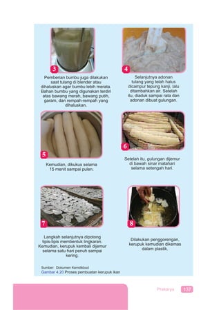 137Prakarya
Pemberian bumbu juga dilakukan
saat tulang di blender atau
dihaluskan agar bumbu lebih merata.
Bahan bumbu yang digunakan terdiri
atas bawang merah, bawang putih,
garam, dan rempah-rempah yang
dihaluskan.
Selanjutnya adonan
tulang yang telah halus
dicampur tepung kanji, lalu
ditambahkan air. Setelah
itu, diaduk sampai rata dan
adonan dibuat gulungan.
Kemudian, dikukus selama
15 menit sampai pulen.
Setelah itu, gulungan dijemur
di bawah sinar matahari
selama setengah hari.
Langkah selanjutnya dipotong
tipis-tipis membentuk lingkaran.
Kemudian, kerupuk kembali dijemur
selama satu hari penuh sampai
kering.
Dilakukan penggorengan,
kerupuk kemudian dikemas
dalam plastik.
Sumber: Dokumen Kemdikbud
Gambar 4.20 Proses pembuatan kerupuk ikan
 