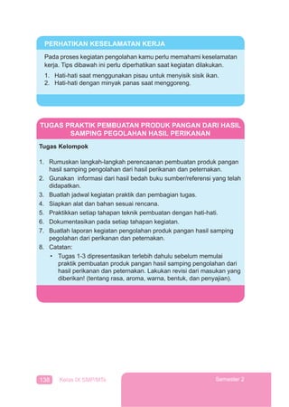 138 Kelas IX SMP/MTs Semester 2
PERHATIKAN KESELAMATAN KERJA
Pada proses kegiatan pengolahan kamu perlu memahami keselamatan
kerja. Tips dibawah ini perlu diperhatikan saat kegiatan dilakukan.
1. Hati-hati saat menggunakan pisau untuk menyisik sisik ikan.
2. Hati-hati dengan minyak panas saat menggoreng.
TUGAS PRAKTIK PEMBUATAN PRODUK PANGAN DARI HASIL
SAMPING PEGOLAHAN HASIL PERIKANAN
Tugas Kelompok
1. Rumuskan langkah-langkah perencaanan pembuatan produk pangan
hasil samping pengolahan dari hasil perikanan dan peternakan.
2. Gunakan informasi dari hasil bedah buku sumber/referensi yang telah
didapatkan.
3. Buatlah jadwal kegiatan praktik dan pembagian tugas.
4. Siapkan alat dan bahan sesuai rencana.
5. Praktikkan setiap tahapan teknik pembuatan dengan hati-hati.
6. Dokumentasikan pada setiap tahapan kegiatan.
7. Buatlah laporan kegiatan pengolahan produk pangan hasil samping
pegolahan dari perikanan dan peternakan.
8. Catatan:
• Tugas 1-3 dipresentasikan terlebih dahulu sebelum memulai
praktik pembuatan produk pangan hasil samping pengolahan dari
hasil perikanan dan peternakan. Lakukan revisi dari masukan yang
diberikan! (tentang rasa, aroma, warna, bentuk, dan penyajian).
 