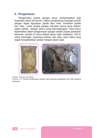 140 Kelas IX SMP/MTs Semester 2
5. Pengemasan
Pengemasan produk pangan harus memperhatikan segi
kesehatan tubuh konsumen. Dalam pengemasan berbagai produk
pangan dapat digunakan plastik atau mika. Pemilihan plastik
dan mika untuk produk pangan haruslah sesuai jenis olahan,
selera bentuk dengan warna yang beranekaragam. Yang harus
diperhatikan dalam pengemasan pangan adalah proses perekatan
kemasan, produk ini harus direkat tanpa celah sedikitpun. Hal ini
untuk mencegah masuknya kotoran dan debu serta udara yang
dapat mengakibatkan produk menjadi cepat rusak.
Sumber: Dokumen Kemdikbud
Gambar 4.21 Proses pengemasan pangan hasil samping pengolahan dari hasil samping
perikanan
 