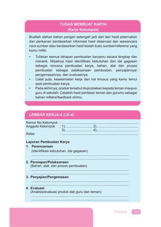 141Prakarya
TUGAS MEMBUAT KARYA
(Kerja Kelompok)
Buatlah olahan bahan pangan setengah jadi dari dari hasil peternakan
dan perikanan berdasarkan informasi hasil observasi dan wawancara
nara sumber atau berdasarkan hasil bedah buku sumber/referensi yang
kamu miliki.
• Tuliskan semua tahapan pembuatan karyamu secara lengkap dan
menarik. Misalnya hasil identiﬁkasi kebutuhan dan ide gagasan
sebagai rencana pembuatan karya, bahan, alat dan proses
pembuatan sebagai pelaksanaan pembuatan, penyajiannya/
pengemasannya, dan evaluasinya.
• Catat pula, keselamatan kerja dan hal khusus yang kamu temui
saat pembuatan karya.
• Pada akhirnya, produk tersebut diujicobakan kepada teman maupun
guru di sekolah. Catatlah hasil penilaian teman dan gurumu sebagai
bahan reﬂeksi/feedback dirimu.
LEMBAR KERJA-4 (LK-4)
Nama/ No Kelompok : .................................................................................
Anggota Kelompok : 1)............................. 2)............................................
3)............................. 4)............................................
Kelas : ................................................................................
Laporan Pembuatan Karya
1. Perencanaan
(Identiﬁkasi kebutuhan, ide gagasan)
......................................................................................................
......................................................................................................
2. Persiapan/Pelaksanaan
(Bahan, alat, dan proses pembuatan)
......................................................................................................
......................................................................................................
3. Penyajian/Pengemasan
......................................................................................................
......................................................................................................
4. Evaluasi
(Analisis/evaluasi produk dari guru dan teman)
......................................................................................................
......................................................................................................
 
